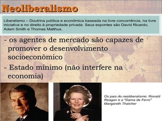 NeoliberalismoNeoliberalismo
• Doutrina política e econômica pregada aDoutrina política e econômica pregada a
partir da década de 1970.partir da década de 1970.
- os agentes de mercado são capazes de- os agentes de mercado são capazes de
promover o desenvolvimentopromover o desenvolvimento
socioeconômicosocioeconômico
- Estado mínimo (não interfere na- Estado mínimo (não interfere na
economia)economia)
 