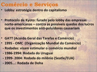 Comércio e Serviços
• Lobby: estratégia dentro do capitalismo
• Protocolo de Kyoto: furado pelo lobby das empresas
norte-americanas – contra as possíveis quedas dos lucros
que os investimentos anti-poluidores causariam
• GATT (Acordo Geral das Tarefas e Comércio)
• 1995 - OMC (Organização Mundial do Comércio)
- Rodadas: visam estimular o comércio mundial
- 1986-1994: Rodada do Uruguai
- 1999- 2004: Rodada do milênio (Seatle/EUA)
- 2005...: Rodada de Doha
 
