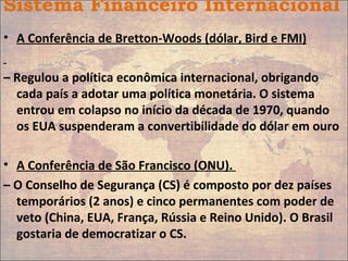 Sistema Financeiro Internacional
• A Conferência de Bretton-Woods (dólar, Bird e FMI)
– Regulou a política econômica internacional, obrigando
cada país a adotar uma política monetária. O sistema
entrou em colapso no início da década de 1970, quando
os EUA suspenderam a convertibilidade do dólar em ouro
• A Conferência de São Francisco (ONU).
– O Conselho de Segurança (CS) é composto por dez países
temporários (2 anos) e cinco permanentes com poder de
veto (China, EUA, França, Rússia e Reino Unido). O Brasil
gostaria de democratizar o CS.
 