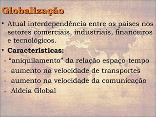 GlobalizaçãoGlobalização
• Atual interdependência entre os países nosAtual interdependência entre os países nos
setores comerciais, industriais, financeirossetores comerciais, industriais, financeiros
e tecnológicos.e tecnológicos.
• Características:Características:
- “aniquilamento” da relação espaço-tempo- “aniquilamento” da relação espaço-tempo
- aumento na velocidade de transportes- aumento na velocidade de transportes
- aumento na velocidade da comunicação- aumento na velocidade da comunicação
- Aldeia Global- Aldeia Global
 