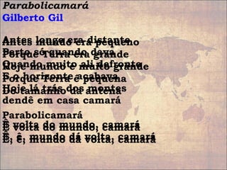 Parabolicamará
Gilberto Gil
Antes mundo era pequeno
Porque Terra era grande
Hoje mundo é muito grande
Porque Terra é pequena
Do tamanho da antena
Parabolicamará
Ê volta do mundo, camará
Ê, ê, mundo dá volta, camará
Antes longe era distante
Perto só quando dava
Quando muito ali defronte
E o horizonte acabava
Hoje lá trás dos montes
dendê em casa camará
Ê volta do mundo, camará
Ê, ê, mundo dá volta, camará
 