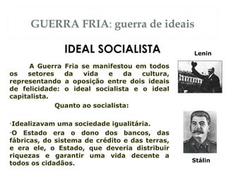 GUERRA FRIA: guerra de ideais
A Guerra Fria se manifestou em todos
os setores da vida e da cultura,
representando a oposição entre dois ideais
de felicidade: o ideal socialista e o ideal
capitalista.
Quanto ao socialista:
•Idealizavam uma sociedade igualitária.
•O Estado era o dono dos bancos, das
fábricas, do sistema de crédito e das terras,
e era ele, o Estado, que deveria distribuir
riquezas e garantir uma vida decente a
todos os cidadãos.
IDEAL SOCIALISTA Lenin
Stálin
 