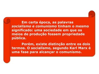 Em certa época, as palavras
socialismo e comunismo tinham o mesmo
significado: uma sociedade em que os
meios de produção fossem propriedade
pública.
Porém, existe distinção entre os dois
termos. O socialismo, segundo Karl Marx é
uma fase para alcançar o comunismo.
 