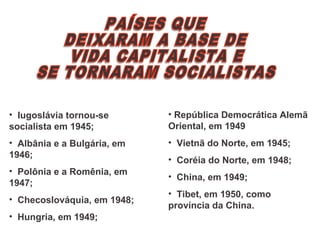 • Iugoslávia tornou-se
socialista em 1945;
• Albânia e a Bulgária, em
1946;
• Polônia e a Romênia, em
1947;
• Checoslováquia, em 1948;
• Hungria, em 1949;
• República Democrática Alemã
Oriental, em 1949
• Vietnã do Norte, em 1945;
• Coréia do Norte, em 1948;
• China, em 1949;
• Tibet, em 1950, como
província da China.
 