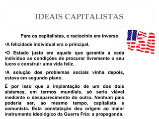 IDEAIS CAPITALISTAS
Para os capitalistas, o raciocínio era inverso.
•A felicidade individual era o principal.
•O Estado justo era aquele que garantia a cada
indivíduo as condições de procurar livremente o seu
lucro e construir uma vida feliz.
•A solução dos problemas sociais vinha depois,
estava em segundo plano.
É por isso que a implantação de um dos dois
sistemas, em termos mundiais, só seria viável
mediante o desaparecimento do outro. Nenhum país
poderia ser, ao mesmo tempo, capitalista e
comunista. Esta constatação deu origem ao maior
instrumento ideológico da Guerra Fria: a propaganda.
 
