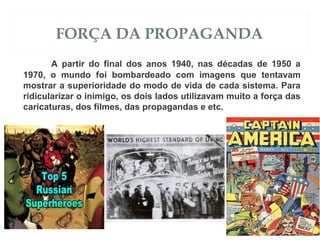 FORÇA DA PROPAGANDA
A partir do final dos anos 1940, nas décadas de 1950 a
1970, o mundo foi bombardeado com imagens que tentavam
mostrar a superioridade do modo de vida de cada sistema. Para
ridicularizar o inimigo, os dois lados utilizavam muito a força das
caricaturas, dos filmes, das propagandas e etc.
 