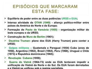  Equilíbrio de poder entre as duas potências URSS e EUA;
 Intensa atividade da OTAN (1949) - aliança político-militar entre
países da América do Norte e da Europa;
 Formação do Pacto de Varsóvia (1955) - organização militar do
leste europeu e da URSS;
 Construção do Muro de Berlim (1961);
 Doutrina Truman- plano dos EUA (Harry Truman) para conter a
URSS;
 Golpes militares – Guatemala e Paraguai (1954) Cuba (anos de
1950), Argentina (1962), Brasil (1964), Peru (1968), Uruguai e Chile
(1973) e Republica dominicana (1965);
 Revolução Cubana (1959);
 Guerra do Vietnã (1964-73) onde os EUA tentavam impedir a
unificação do Vietnã do Norte e do Sul. Os EUA foram derrotados
EPISÓDIOS QUE MARCARAM
ESTA FASE:
 
