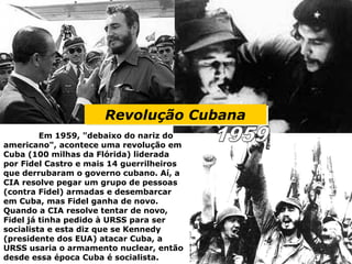 Revolução CubanaRevolução Cubana
Em 1959, "debaixo do nariz do
americano", acontece uma revolução em
Cuba (100 milhas da Flórida) liderada
por Fidel Castro e mais 14 guerrilheiros
que derrubaram o governo cubano. Aí, a
CIA resolve pegar um grupo de pessoas
(contra Fidel) armadas e desembarcar
em Cuba, mas Fidel ganha de novo.
Quando a CIA resolve tentar de novo,
Fidel já tinha pedido à URSS para ser
socialista e esta diz que se Kennedy
(presidente dos EUA) atacar Cuba, a
URSS usaria o armamento nuclear, então
desde essa época Cuba é socialista.
 