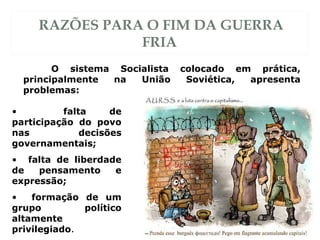 RAZÕES PARA O FIM DA GUERRA
FRIA
O sistema Socialista colocado em prática,
principalmente na União Soviética, apresenta
problemas:
• falta de
participação do povo
nas decisões
governamentais;
• falta de liberdade
de pensamento e
expressão;
• formação de um
grupo político
altamente
privilegiado.
 