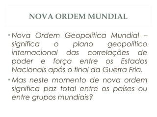 NOVA ORDEM MUNDIAL
• Nova Ordem Geopolítica Mundial –
significa o plano geopolítico
internacional das correlações de
poder e força entre os Estados
Nacionais após o final da Guerra Fria.
• Mas neste momento de nova ordem
significa paz total entre os países ou
entre grupos mundiais?
 