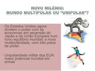 • Os Estados Unidos agora
dividem o poder com as
economias em ascensão do
Japão e da União Europeia num
novo equilíbrio mundial: a nova
multipolaridade, com três polos
de poder.
• Unipolaridade militar dos EUA:
maior potencial mundial em
armas
 