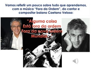 Vamos refletir um pouco sobre tudo que aprendemos,
com a música “Fora da Ordem”, do cantor e
compositor baiano Caetano Veloso:
 
