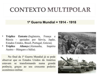 1ª Guerra Mundial = 1914 - 1918
No final da 1ª Guerra Mundial já se pode
observar que os Estados Unidos da América
estavam se transformando numa grande
potência, graças ao seu crescente poderio
econômico-militar.
• Tríplice Entente (Inglaterra, França e
Rússia – apoiados por Sérvia, Japão,
Estados Unidos, Brasil, Portugal, Grécia);
• Tríplice Aliança (Alemanha, Império
Austro – Húngaro e Itália).
 