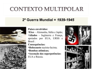 2ª Guerra Mundial = 1939-19451939-1945
Países envolvidos:
•Eixo – Alemanha, Itália e Japão;
•Aliados – Inglaterra e França,
apoiados por EUA, URSS e
Brasil .
Consequências:
•Holocausto nazista-facista;
•Bombas atômicas;
•Ascenção das superpotências:
EUA e Rússia.
 