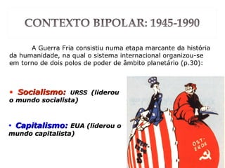 A Guerra Fria consistiu numa etapa marcante da história
da humanidade, na qual o sistema internacional organizou-se
em torno de dois polos de poder de âmbito planetário (p.30):
• Socialismo:Socialismo: URSSURSS (liderou(liderou
o mundo socialista)o mundo socialista)
• Capitalismo:Capitalismo: EUA (liderou oEUA (liderou o
mundo capitalista)mundo capitalista)
 