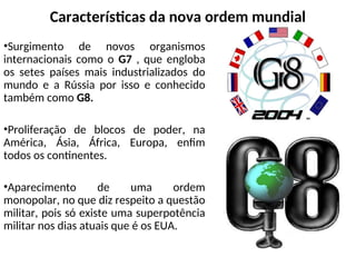 Características da nova ordem mundial
•Surgimento de novos organismos
internacionais como o G7 , que engloba
os setes países mais industrializados do
mundo e a Rússia por isso e conhecido
também como G8.
•Proliferação de blocos de poder, na
América, Ásia, África, Europa, enfim
todos os continentes.
•Aparecimento de uma ordem
monopolar, no que diz respeito a questão
militar, pois só existe uma superpotência
militar nos dias atuais que é os EUA.
 