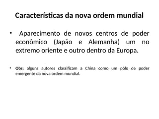 Características da nova ordem mundial
• Aparecimento de novos centros de poder
econômico (Japão e Alemanha) um no
extremo oriente e outro dentro da Europa.
• Obs: alguns autores classificam a China como um pólo de poder
emergente da nova ordem mundial.
 