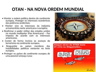 OTAN - NA NOVA ORDEM MUNDIAL
• Manter a ordem política dentro do continente
europeu, Proteger os interesses econômicos
das potências ocidentais;
• Manter vivo os interesses da indústria
armamentista norte americana e européia;
• Reafirmar o poder militar dos estados unidos
no mundo multipolar (Pax Americana) – Paz
imposta de acordo com os interesses
americanos.
• Conter de forma incisiva os avanços do
terrorismo no continente europeu;
• Resguardar os paises membros das
instabilidades políticos existente no leste
europeu.
• Proteger os países do continente europeu de
uma possível ameaça russa
 