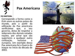Pax Americana
Corresponde a forma como o
EUA veem os outros países do
mundo, pois a partir da
utilização da Pax americana
verificamos que, o seu
governo, deixa de respeitar a
soberania dos demais estados
nações, por achar que são
superiores a qualquer outra
civilização, inclusive a
europeia. Um exemplo dessa
Pax americana foi a Guerra do
Iraque no início da década de
2003.
 