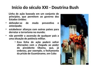 Início do século XXI - Doutrina Bush
Linha de ação baseada em um conjunto de
princípios, que permitem ao governo dos
Estados Unidos:
• defender-se de modo preventivo e
antecipado;
• estabelecer alianças com outros países para
derrotar o terrorismo no mundo;
• não permitir a ascensão de qualquer país a
uma situação de potência militar.
• Essa linha de ação poderá sofrer
alterações com a chegada ao poder
do presidente Obama, que, já
ordenou, por exemplo, o fechamento
da prisão de Guantánamo, em Cuba
 