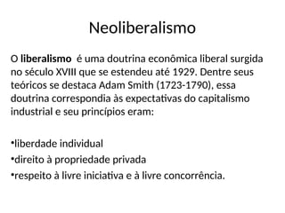 Neoliberalismo
O liberalismo é uma doutrina econômica liberal surgida
no século XVIII que se estendeu até 1929. Dentre seus
teóricos se destaca Adam Smith (1723-1790), essa
doutrina correspondia às expectativas do capitalismo
industrial e seu princípios eram:
•liberdade individual
•direito à propriedade privada
•respeito à livre iniciativa e à livre concorrência.
 