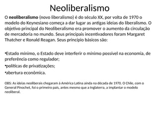 Neoliberalismo
O neoliberalismo (novo liberalismo) é do século XX, por volta de 1970 o
modelo do Keynesiano começa a dar lugar as antigas ideias do liberalismo. O
objetivo principal do Neoliberalismo era promover o aumento da circulação
de mercadoria no mundo. Seus principais incentivadores foram Margaret
Thatcher e Ronald Reagan. Seus princípio básicos são:
•Estado mínimo, o Estado deve interferir o mínimo possível na economia, de
preferência como regulador;
•políticas de privatizações;
•abertura econômica.
OBS: As ideias neoliberais chegaram à América Latina ainda na década de 1970. O Chile, com o
General Pinochet, foi o primeiro país, antes mesmo que a Inglaterra, a implantar o modelo
neoliberal.
 