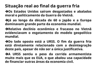 Situação real ao final da guerra fria
Os Estados Unidos saíram desgastados e abalados
moral e politicamente da Guerra do Vietnã.
Já ao longo da década de 60 o Japão e a Europa
dominavam grande parte da economia mundial.
Relativo declínio econômico e fracasso no Vietnã
evidenciavam o esgotamento do modelo geopolítico
mundial.
Do lado oposto está a URSS. O fim da guerra fria
está diretamente relacionado com a desintegração
deste país, apesar de não ser a única justificativa.
A URSS sentiu o peso da corrida armamentista
muito mais que os EUA, o que abalou usa capacidade
de financiar outras áreas da economia civil.
 