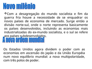 Com a desagregação do mundo socialista e fim da
guerra fria houve a necessidade de se enquadrar os
novos países de economia de mercado. Surge então a
divisão norte-sul, onde o norte representa basicamente
os países desenvolvidos, incluindo as economias mais
industrializadas do ex-mundo socialista, e o sul se refere
aos países subdesenvolvidos.
Os Estados Unidos agora dividem o poder com as
economias em ascensão do Japão e da União Européia
num novo equilíbrio mundial: a nova multipolaridade,
com três polos de poder.
 