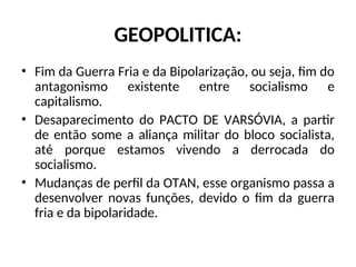 GEOPOLITICA:
• Fim da Guerra Fria e da Bipolarização, ou seja, fim do
antagonismo existente entre socialismo e
capitalismo.
• Desaparecimento do PACTO DE VARSÓVIA, a partir
de então some a aliança militar do bloco socialista,
até porque estamos vivendo a derrocada do
socialismo.
• Mudanças de perfil da OTAN, esse organismo passa a
desenvolver novas funções, devido o fim da guerra
fria e da bipolaridade.
 