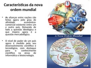 Características da nova
ordem mundial
• As alianças entre nações são
feitas agora pelo grau de
afinidade econômico-
comercial existente entre um
e outro país. Deixando de
lado a questão ideológica o
que impera agora é a
questão mercadológica.
• O nível de poder de um país
agora é medido pelo seu
desenvolvimento científico e
tecnológico, com destaque
para o conhecimento
cientifico na áreas de
informática e biotecnologia.
 