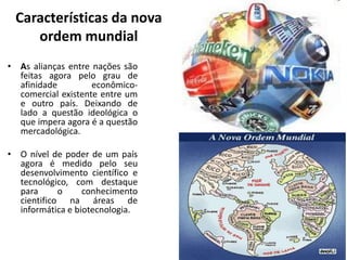 Características da nova
ordem mundial
• As alianças entre nações são
feitas agora pelo grau de
afinidade econômico-
comercial existente entre um
e outro país. Deixando de
lado a questão ideológica o
que impera agora é a questão
mercadológica.
• O nível de poder de um país
agora é medido pelo seu
desenvolvimento científico e
tecnológico, com destaque
para o conhecimento
cientifico na áreas de
informática e biotecnologia.
 