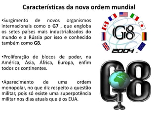 Características da nova ordem mundial
•Surgimento de novos organismos
internacionais como o G7 , que engloba
os setes países mais industrializados do
mundo e a Rússia por isso e conhecido
também como G8.
•Proliferação de blocos de poder, na
América, Ásia, África, Europa, enfim
todos os continentes.
•Aparecimento de uma ordem
monopolar, no que diz respeito a questão
militar, pois só existe uma superpotência
militar nos dias atuais que é os EUA.
 