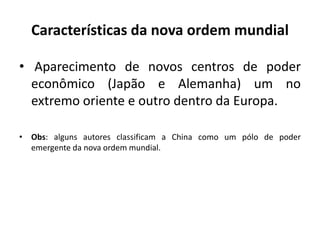 Características da nova ordem mundial
• Aparecimento de novos centros de poder
econômico (Japão e Alemanha) um no
extremo oriente e outro dentro da Europa.
• Obs: alguns autores classificam a China como um pólo de poder
emergente da nova ordem mundial.
 