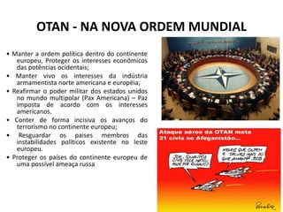 OTAN - NA NOVA ORDEM MUNDIAL
• Manter a ordem política dentro do continente
europeu, Proteger os interesses econômicos
das potências ocidentais;
• Manter vivo os interesses da indústria
armamentista norte americana e européia;
• Reafirmar o poder militar dos estados unidos
no mundo multipolar (Pax Americana) – Paz
imposta de acordo com os interesses
americanos.
• Conter de forma incisiva os avanços do
terrorismo no continente europeu;
• Resguardar os paises membros das
instabilidades políticos existente no leste
europeu.
• Proteger os países do continente europeu de
uma possível ameaça russa
 