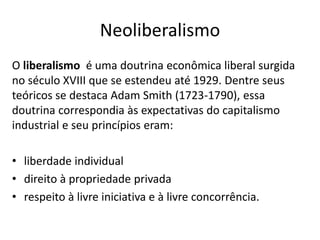 Neoliberalismo
O liberalismo é uma doutrina econômica liberal surgida
no século XVIII que se estendeu até 1929. Dentre seus
teóricos se destaca Adam Smith (1723-1790), essa
doutrina correspondia às expectativas do capitalismo
industrial e seu princípios eram:
• liberdade individual
• direito à propriedade privada
• respeito à livre iniciativa e à livre concorrência.
 