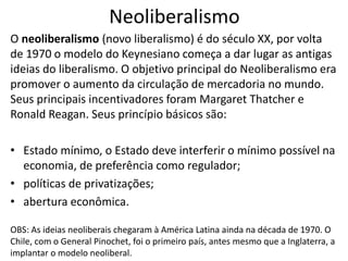 Neoliberalismo
O neoliberalismo (novo liberalismo) é do século XX, por volta
de 1970 o modelo do Keynesiano começa a dar lugar as antigas
ideias do liberalismo. O objetivo principal do Neoliberalismo era
promover o aumento da circulação de mercadoria no mundo.
Seus principais incentivadores foram Margaret Thatcher e
Ronald Reagan. Seus princípio básicos são:
• Estado mínimo, o Estado deve interferir o mínimo possível na
economia, de preferência como regulador;
• políticas de privatizações;
• abertura econômica.
OBS: As ideias neoliberais chegaram à América Latina ainda na década de 1970. O
Chile, com o General Pinochet, foi o primeiro país, antes mesmo que a Inglaterra, a
implantar o modelo neoliberal.
 