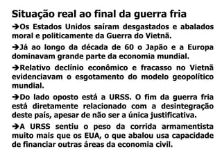 Situação real ao final da guerra fria
Os Estados Unidos saíram desgastados e abalados
moral e politicamente da Guerra do Vietnã.
Já ao longo da década de 60 o Japão e a Europa
dominavam grande parte da economia mundial.
Relativo declínio econômico e fracasso no Vietnã
evidenciavam o esgotamento do modelo geopolítico
mundial.
Do lado oposto está a URSS. O fim da guerra fria
está diretamente relacionado com a desintegração
deste país, apesar de não ser a única justificativa.
A URSS sentiu o peso da corrida armamentista
muito mais que os EUA, o que abalou usa capacidade
de financiar outras áreas da economia civil.
 