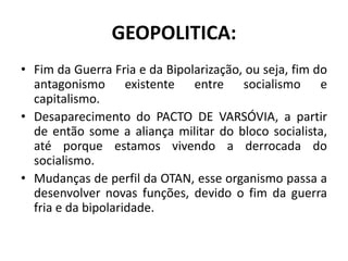 GEOPOLITICA:
• Fim da Guerra Fria e da Bipolarização, ou seja, fim do
antagonismo existente entre socialismo e
capitalismo.
• Desaparecimento do PACTO DE VARSÓVIA, a partir
de então some a aliança militar do bloco socialista,
até porque estamos vivendo a derrocada do
socialismo.
• Mudanças de perfil da OTAN, esse organismo passa a
desenvolver novas funções, devido o fim da guerra
fria e da bipolaridade.
 