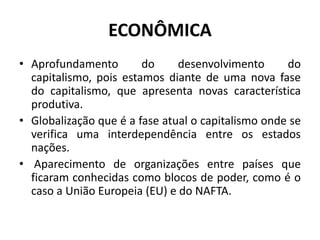 ECONÔMICA
• Aprofundamento do desenvolvimento do
capitalismo, pois estamos diante de uma nova fase
do capitalismo, que apresenta novas característica
produtiva.
• Globalização que é a fase atual o capitalismo onde se
verifica uma interdependência entre os estados
nações.
• Aparecimento de organizações entre países que
ficaram conhecidas como blocos de poder, como é o
caso a União Europeia (EU) e do NAFTA.
 