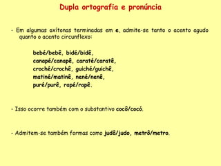 Dupla ortografia e pronúncia - Em algumas oxítonas terminadas em  e , admite-se tanto o acento agudo quanto o acento circunflexo:  bebé/bebê, bidé/bidê,  canapé/canapê, caraté/caratê,  croché/crochê, guiché/guichê,  matiné/matinê, nené/nenê,  puré/purê, rapé/rapê.   - Isso ocorre também com o substantivo  cocô/cocó .  - Admitem-se também formas como  judô/judo, metrô/metro . 