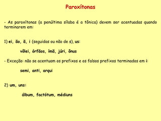 Paroxítonas As paroxítonas (a penúltima sílaba é a tônica) devem ser acentuadas quando terminarem em: 1)  ei, ão, ã, i  (seguidas ou não de  s ),  us :   vôlei, órfãos, ímã, júri, ônus  Exceção: não se acentuam os prefixos e os falsos prefixos terminados em  i : semi, anti, arqui 2)  um, uns:    álbum, factótum, médiuns   