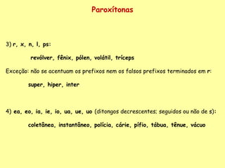 Paroxítonas 3)  r, x, n, l, ps:   revólver, fênix, pólen, volátil, tríceps Exceção: não se acentuam os prefixos nem os falsos prefixos terminados em  r : super, hiper, inter 4)   ea, eo, ia, ie, io, ua, ue, uo  (ditongos decrescentes; seguidos ou não de  s ) : coletânea, instantâneo, polícia, cárie, pífio, tábua, tênue, vácuo 