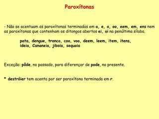 Paroxítonas Não se acentuam as paroxítonas terminadas em  a, e, o, oo, eem, em, ens  nem as paroxítonas que contenham os ditongos abertos  ei, oi  na penúltima sílaba. pata, dengue, tronco, coo, voo, deem, leem, item, itens,  ideia, Cananeia, jiboia, sequoia Exceção:  pôde , no passado, para diferençar de  pode , no presente.   * destróier  tem acento por ser paroxítona terminada em  r . 