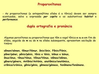 dupla ortografia e pronúncia Algumas paroxítonas ou proparoxítonas que têm a vogal tônica  e  ou  o  em fim de sílaba, seguida de  m  ou de  n  na sílaba subsequente, apresentam oscilação de timbre:  sêmen/sémen, fêmur/fémur, ônix/ónix, Fênix/Fénix,  pônei/pónei, pênis/pénis, tênis e ténis, bônus e bónus,  ônus/ónus, tônus/tónus, Vênus/Vénus, idôneo/idóneo,  gênero/género, Antônio/António, anatômico/anatómico,  crônica/crónica, gênio/génio, gêmeos/gémeos, fenômeno/fenómeno. Proparoxítonas As proparoxítonas (a antepenúltima sílaba é a tônica) devem ser sempre acentuadas, salvo a expressão  per capita  e os substantivos  habitat  e  performance . 