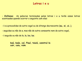 Letras i e u Oxítonas :  As palavras terminadas pelas letras  i  e  u  terão essas letras acentuadas quando ocorrer o seguinte com elas: -  i  e  u  precedidas de outra vogal ou de ditongo decrescente ( au, ei, ui ...),  - seguidas ou não de  s , mas não de outra consoante nem de outra vogal, -  i  seguida ou não de  lo, la, los, las . baú, baús, caí, Piauí, tuiuiú, construí-la cair, caiu, ruim 