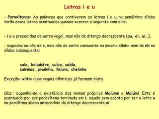 Letras i e u Paroxítonas : As palavras que contiverem as letras  i  e  u  na penúltima sílaba terão essas letras acentuadas quando ocorrer o seguinte com elas: -  i  e  u  precedidas de outra vogal, mas não de ditongo decrescente ( au, ei, ui ...),  - seguidas ou não de  s , mas não de outra consoante na mesma sílaba nem de  nh  na sílaba subsequente:  caía, balaústre, cuíca, saída, sairmos, praiinha, feiura, cheiinho Exceção:  xiita : duas vogais idênticas já formam hiato. Obs.: Suponha-se a existência dos nomes próprios  Maiume  e  Maiúmi . Este é acentuado por ser paroxítona teminada em  i ; aquele sem acento por ser a letra  u  na penúltima sílaba antecedida do ditongo decrescente  ai . 