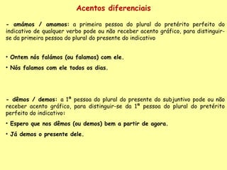 Acentos diferenciais - amámos / amamos:  a primeira pessoa do plural do pretérito perfeito do indicativo de qualquer verbo pode ou não receber acento gráfico, para distinguir-se da primeira pessoa do plural do presente do indicativo Ontem nós falámos (ou falamos) com ele.  Nós falamos com ele todos os dias. - dêmos / demos:  a 1ª pessoa do plural do presente do subjuntivo pode ou não receber acento gráfico, para distinguir-se da 1ª pessoa do plural do pretérito perfeito do indicativo :  Espero que nos dêmos (ou demos) bem a partir de agora. Já demos o presente dele. 