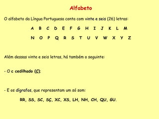 Alfabeto O alfabeto da Língua Portuguesa conta com  vinte e seis  (26) letras:    A  B  C  D  E  F  G  H  I  J  K  L  M  N  O  P  Q  R  S  T  U  V  W  X  Y  Z     Além dessas vinte e seis letras, há também o seguinte: - O  c cedilhado (Ç) ; - E os  dígrafos , que representam um só som: RR, SS, SC, SÇ, XC, XS, LH, NH, CH, QU, GU .  