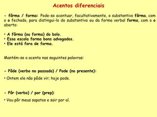 Acentos diferenciais - fôrma / forma:  Pode-se acentuar, facultativamente, o substantivo  fôrma , com o  o  fechado, para distingui-lo do substantivo ou da forma verbal  forma , com o  o  aberto:    A fôrma (ou forma) do bolo.   Essa escola forma bons advogados. Ele está fora de forma. Mantém-se o acento nas seguintes palavras: - Pôde (verbo no passado) / Pode (no presente):   Ontem ele não pôde vir; hoje pode. - Pôr (verbo) / por (prep) :  Vou pôr meus sapatos e sair por aí. 