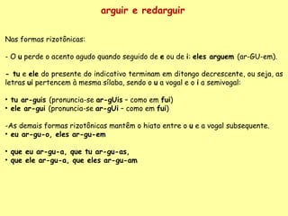 arguir e redarguir Nas formas rizotônicas:   - O  u  perde o acento agudo quando seguido de  e  ou de  i :  eles arguem  (ar-GU-em).   - tu  e  ele  do presente do indicativo terminam em ditongo decrescente, ou seja, as letras  ui  pertencem à mesma sílaba, sendo o  u  a vogal e o  i  a semivogal:  tu ar-guis  (pronuncia-se  ar-gUis  – como em  fui ) ele ar-gui  (pronuncia-se  ar-gUi  – como em  fui ) As demais formas rizotônicas mantêm o hiato entre o  u  e a vogal subsequente. eu ar-gu-o, eles ar-gu-em que eu ar-gu-a, que tu ar-gu-as,  que ele ar-gu-a, que eles ar-gu-am 